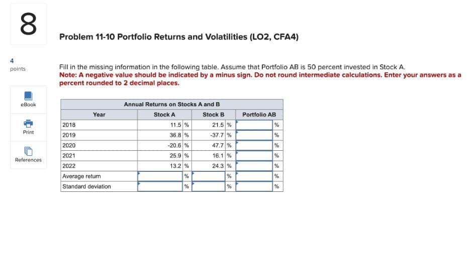 00
8
4
points
eBook
Problem 11-10 Portfolio Returns and Volatilities (LO2, CFA4)
Fill in the missing information in the following table. Assume that Portfolio AB is 50 percent invested in Stock A.
Note: A negative value should be indicated by a minus sign. Do not round intermediate calculations. Enter your answers as a
percent rounded to 2 decimal places.
Year
2018
Print
2019
2020
2021
References
2022
Average return
Standard deviation
Annual Returns on Stocks A and B
Stock A
Stock B
Portfolio AB
11.5 %
21.5 %
%
36.8 %
-37.7%
%
-20.6 %
47.7 %
%
25.9 %
16.1 %
%
13.2 %
24.3%
%
%
%
%
%
%
%