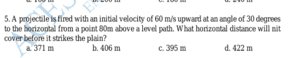 5. A projectile is fíred with an initial velocity of 60 m/s upward at an angle of 30 degrees
to the horizontal from a point 80m above a level path. What horizontal distance will nit
cover before it strikes the plain?
a. 371 m
b. 406 m
c. 395 m
d. 422 m
