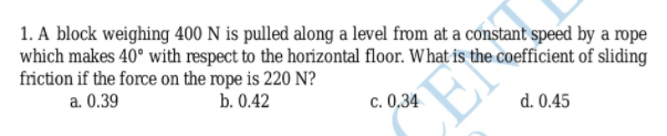 1. A block weighing 400 N is pulled along a level from at a constant speed by a rope
which makes 40° with respect to the horizontal floor. What is the coefficient of sliding
friction if the force on the rope is 220 N?
a. 0.39
b. 0.42
c. 0,34
EN
d. 0.45
