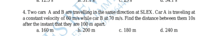 4. Two cars A and B are travelling in the sa
a constant velocity of 60 m/s while car B at 70 m/s. Find the distance between them 10s
after the instant that they are 100 m apart.
a. 160 m
direction at SLEX. Car A is traveling at
b. 200 m
c. 180 m
d. 240 m
MM
