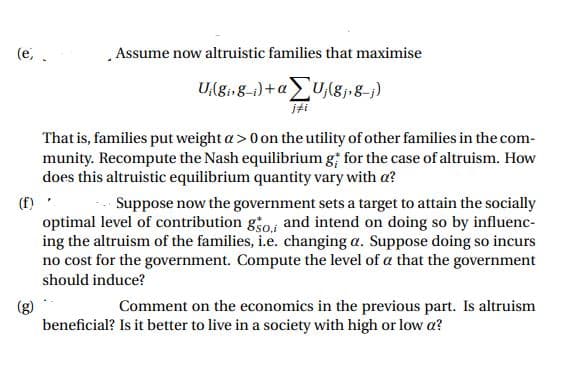 (e, .
Assume now altruistic families that maximise
U,(gi,g-i)+a> U,(gj•g=j)
iti
That is, families put weight a> 0 on the utility of other families in the com-
munity. Recompute the Nash equilibrium g for the case of altruism. How
does this altruistic equilibrium quantity vary with a?
(f)
optimal level of contribution go and intend on doing so by influenc-
ing the altruism of the families, i.e. changing a. Suppose doing so incurs
no cost for the government. Compute the level of a that the government
Suppose now the government sets a target to attain the socially
should induce?
Comment on the economics in the previous part. Is altruism
beneficial? Is it better to live in a society with high or low a?
