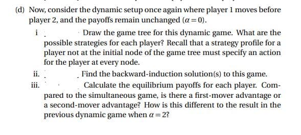 (d) Now, consider the dynamic setup once again where player 1 moves before
player 2, and the payoffs remain unchanged (a = 0).
i
Draw the game tree for this dynamic game. What are the
possible strategies for each player? Recall that a strategy profile for a
player not at the initial node of the game tree must specify an action
for the player at every node.
ii.
Find the backward-induction solution(s) to this game.
Calculate the equilibrium payoffs for each player. Com-
pared to the simultaneous game, is there a first-mover advantage or
a second-mover advantage? How is this different to the result in the
ii.
previous dynamic game when a= 2?
