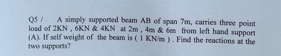 Q5 / A simply supported beam AB of span 7m, carries three point
load of 2KN, 6KN & 4KN at 2m, 4m & 6m from left hand support
(A). If self weight of the beam is (1 KN/m). Find the reactions at the
two supports?