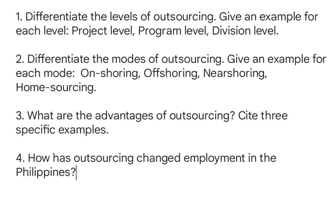 1. Differentiate the levels of outsourcing. Give an example for
each level: Project level, Program level, Division level.
2. Differentiate the modes of outsourcing. Give an example for
each mode: On-shoring, Offshoring, Nearshoring,
Home-sourcing.
3. What are the advantages of outsourcing? Cite three
specific examples.
4. How has outsourcing changed employment in the
Philippines?