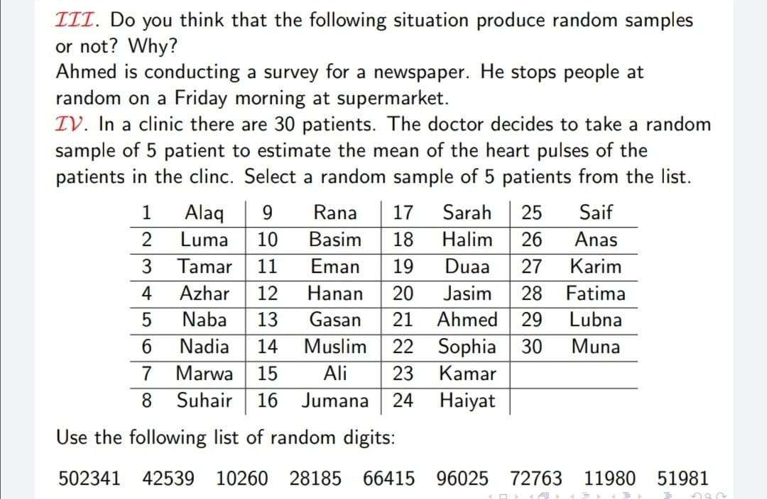 ITT. Do you think that the following situation produce random samples
or not? Why?
Ahmed is conducting a survey for a newspaper. He stops people at
random on a Friday morning at supermarket.
IV. In a clinic there are 30 patients. The doctor decides to take a random
sample of 5 patient to estimate the mean of the heart pulses of the
patients in the clinc. Select a random sample of 5 patients from the list.
Saif
Alaq
Luma
1
9
Rana
17
Sarah
25
2
10
Basim
18
Halim
26
Anas
3
Tamar
11
Eman
19
Duaa
27
Karim
4
Azhar
12
Hanan
20
Jasim
28
Fatima
Naba
13
Gasan
21
Ahmed
29
Lubna
6.
Nadia
14
Muslim
22 Sophia 30
Muna
7
Marwa
15
Ali
23
Kamar
8 Suhair| 16 Jumana 24
Haiyat
Use the following list of random digits:
502341 42539
10260 28185 66415 96025 72763
11980 51981
