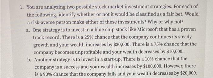 1. You are analyzing two possible stock market investment strategies. For each of
the following, identify whether or not it would be classified as a fair bet. Would
a risk-averse person make either of these investments? Why or why not?
a. One strategy is to invest in a blue chip stock like Microsoft that has a proven
track record. There is a 25% chance that the company continues its steady
growth and your wealth increases by $30,000. There is a 75% chance that the
company becomes unprofitable and your wealth decreases by $10,000.
b. Another strategy is to invest in a start-up. There is a 10% chance that the
company is a success and your wealth increases by $100,000. However, there
is a 90% chance that the company fails and your wealth decreases by $20,000.
