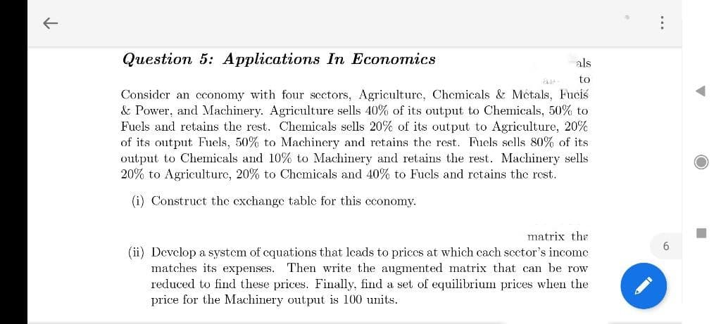 Question 5: Applications In Economics
als
to
Consider an cconomy with four scctors, Agriculture, Chemicals & Métals, Fuciś
& Power, and Machinery. Agriculture sells 40% of its output to Chemicals, 50% to
Fuels and retains the rest. Chemicals sells 20% of its output to Agriculture, 20%
of its output Fuels, 50% to Machinery and retains the rest. Fuels sells 80% of its
output to Chemicals and 10% to Machinery and retains the rest. Machinery sells
20% to Agriculturc, 20% to Chemicals and 40% to Fucls and retains the rest.
(i) Construct the exchange table for this cconomy.
matrix the
6.
(ii) Devclop a system of cquations that lcads to priccs at which cach scctor's income
matches its expenses. Then write the augmented matrix that can be row
reduced to find these prices. Finally, find a set of equilibriumn prices when the
price for the Machinery output is 100 units.
