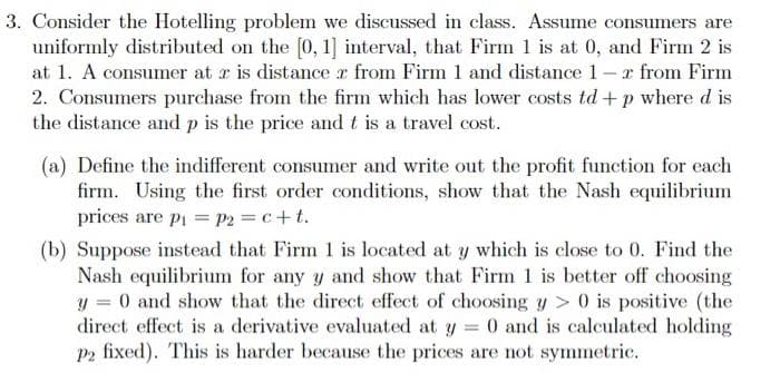 3. Consider the Hotelling problem we discussed in class. Assume consumers are
uniformly distributed on the [0, 1] interval, that Firm 1 is at 0, and Firm 2 is
at 1. A consumer at r is distance r from Firm 1 and distance 1-r from Firm
2. Consumers purchase from the firm which has lower costs td + p where d is
the distance and p is the price and t is a travel cost.
(a) Define the indifferent consumer and write out the profit function for each
firm. Using the first order conditions, show that the Nash equilibrium
prices are pi = P2 c+t.
(b) Suppose instead that Firm 1 is located at y which is close to 0. Find the
Nash equilibrium for any y and show that Firm 1 is better off choosing
y = 0 and show that the direct effect of choosing y > 0 is positive (the
direct effect is a derivative evaluated at y = 0 and is calculated holding
P2 fixed). This is harder because the prices are not symmetric.
