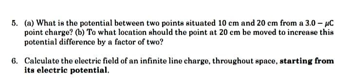 5. (a) What is the potential between two points situated 10 cm and 20 cm from a 3.0 - μC
point charge? (b) To what location should the point at 20 cm be moved to increase this
potential difference by a factor of two?
6. Calculate the electric field of an infinite line charge, throughout space, starting from
its electric potential.