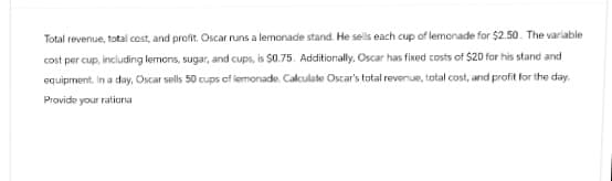 Total revenue, total cost, and profit. Oscar runs a lemonade stand. He sells each cup of lemonade for $2.50. The variable
cost per cup, including lemons, sugar, and cups, is 50.75. Additionally, Oscar has fixed costs of $20 for his stand and
equipment. In a day, Oscar sells 50 cups of lemonade. Calculate Oscar's total revenue, total cost, and profit for the day.
Provide your rationa