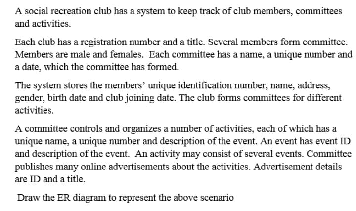A social recreation club has a system to keep track of club members, committees
and activities.
Each club has a registration number and a title. Several members form committee.
Members are male and females. Each committee has a name, a unique number and
a date, which the committee has formed.
The system stores the members' unique identification number, name, address,
gender, birth date and club joining date. The club forms committees for different
activities.
A committee controls and organizes a number of activities, each of which has a
unique name, a unique number and description of the event. An event has event ID
and description of the event. An activity may consist of several events. Committee
publishes many online advertisements about the activities. Advertisement details
are ID and a title.
Draw the ER diagram to represent the above scenario

