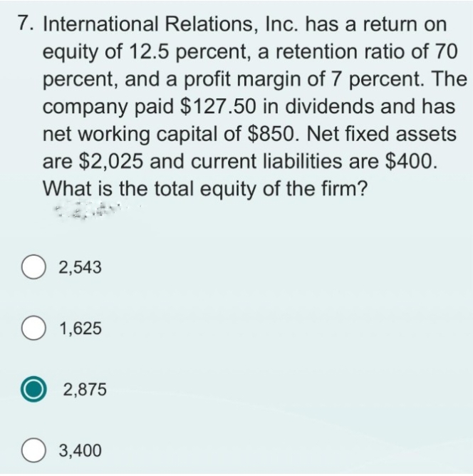 7. International Relations, Inc. has a return on
equity of 12.5 percent, a retention ratio of 70
percent, and a profit margin of 7 percent. The
company paid $127.50 in dividends and has
net working capital of $850. Net fixed assets
are $2,025 and current liabilities are $400.
What is the total equity of the firm?
O2,543
O 1,625
2,875
3,400