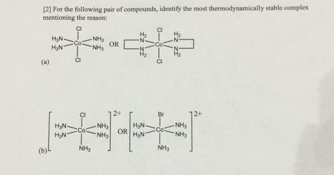 [2] For the following pair of compounds, identify the most thermodynamically stable complex
mentioning the reason:
ÇI
NH3
H3N-
OR
H3N
NH3
(a)
Br
H3N-
NH3
H3N-
-NH3
Co
OR HN
NH3
H3N
NH3
NH3
NH3
(b)
