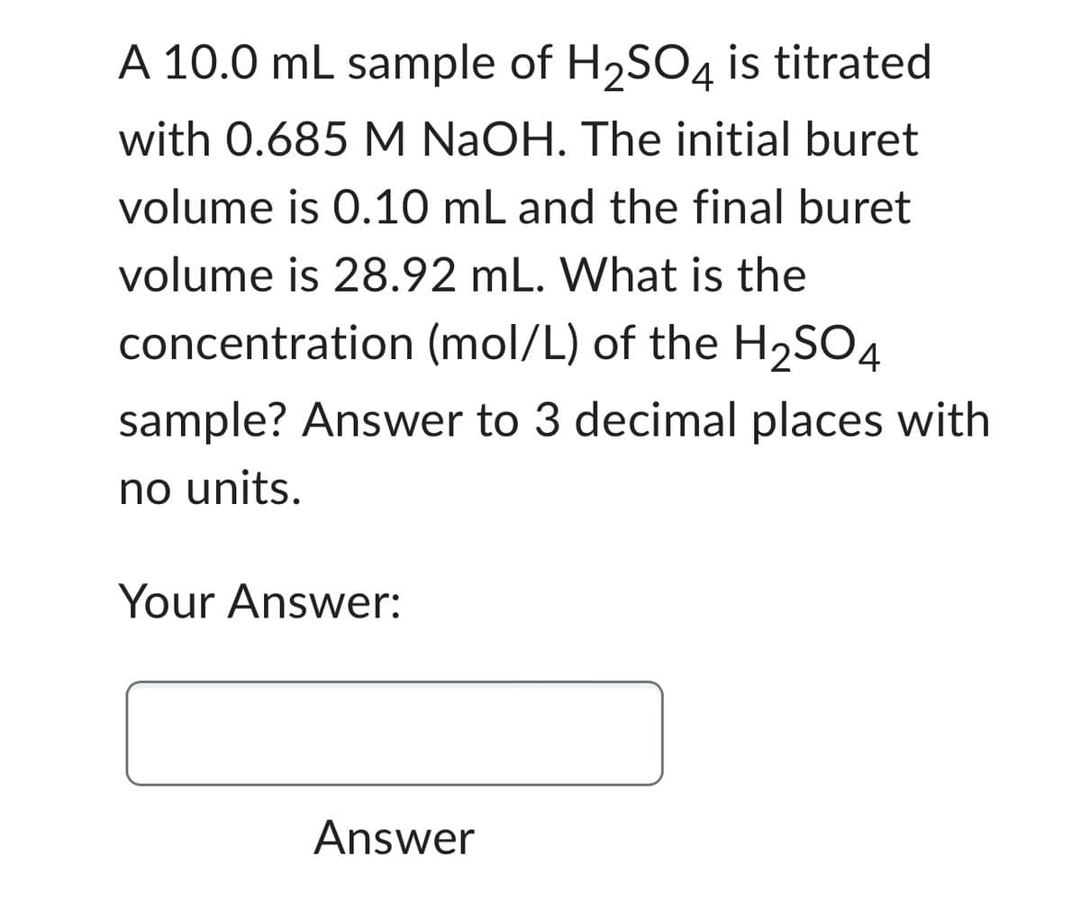 A 10.0 mL sample of H₂SO4 is titrated
with 0.685 M NaOH. The initial buret
volume is 0.10 mL and the final buret
volume is 28.92 mL. What is the
concentration (mol/L) of the H₂SO4
sample? Answer to 3 decimal places with
no units.
Your Answer:
Answer