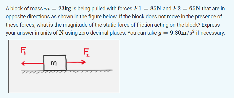 A block of mass m = 23kg is being pulled with forces F1 = 85N and F2= 65N that are in
opposite directions as shown in the figure below. If the block does not move in the presence of
these forces, what is the magnitude of the static force of friction acting on the block? Express
your answer in units of N using zero decimal places. You can take g = 9.80m/s² if necessary.
F₁
Ę
m
