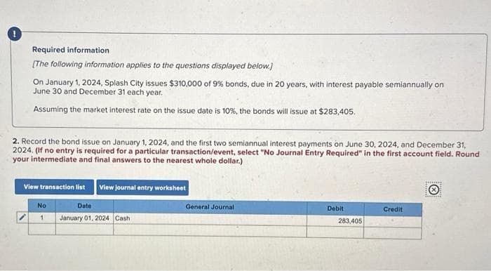 Required information
[The following information applies to the questions displayed below.]
On January 1, 2024, Splash City issues $310,000 of 9% bonds, due in 20 years, with interest payable semiannually on
June 30 and December 31 each year.
Assuming the market interest rate on the issue date is 10%, the bonds will issue at $283,405.
2. Record the bond issue on January 1, 2024, and the first two semiannual interest payments on June 30, 2024, and December 31,
2024. (If no entry is required for a particular transaction/event, select "No Journal Entry Required" in the first account field. Round
your intermediate and final answers to the nearest whole dollar.)
View transaction list View journal entry worksheet
No
1
Date
January 01, 2024 Cash
General Journal
Debit
283,405
Credit
ging