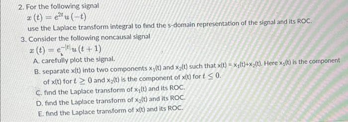 2. For the following signal
a (t) = e" u (-t)
use the Laplace transform integral to find the s-domain representation of the signal and its ROC.
3. Consider the following noncausal signal
z (t) = eu (t + 1)
A. carefully plot the signal.
B. separate x(t) into two components x1(t) and x2(t) such that x(t) = x4(t)+x2{t). Here x,(t) is the component
of x(t) for t > 0 and x2(t) is the component of x(t) for t S0.
C. find the Laplace transform of x,(t) and its ROC.
D. find the Laplace transform of x2(t) and its ROC.
E. find the Laplace transform of x(t) and its ROC.
