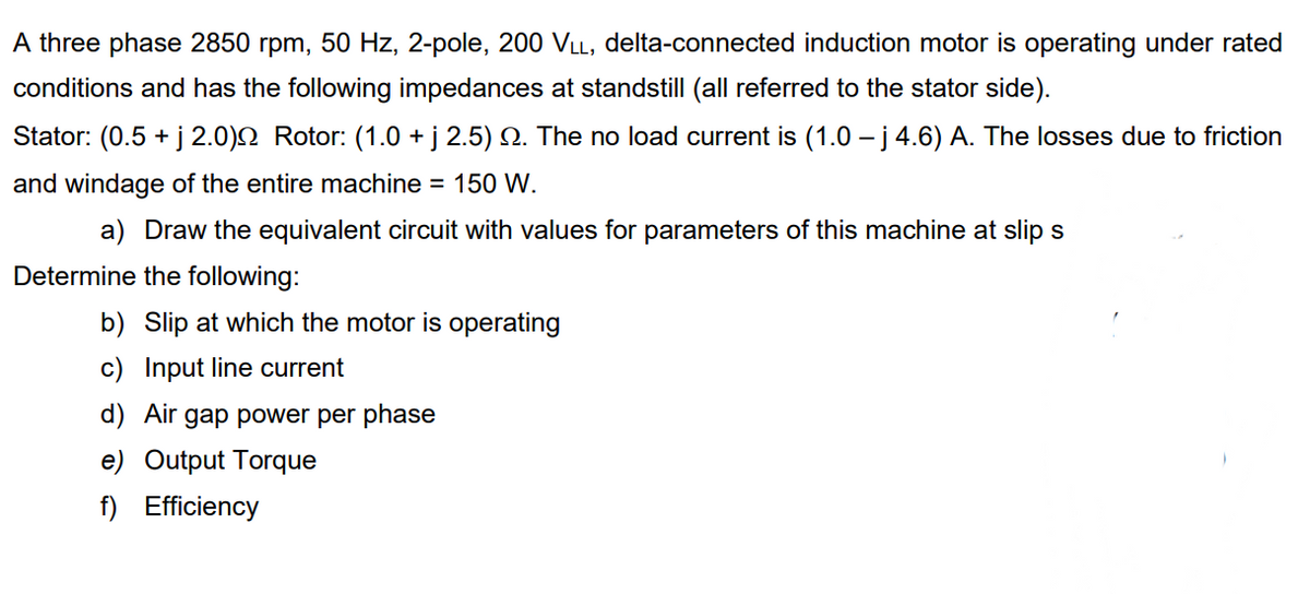 A three phase 2850 rpm, 50 Hz, 2-pole, 200 VLL, delta-connected induction motor is operating under rated
conditions and has the following impedances at standstill (all referred to the stator side).
Stator: (0.5 + j 2.0)2 Rotor: (1.0 + j 2.5) N. The no load current is (1.0 – j 4.6) A. The losses due to friction
and windage of the entire machine = 150 W.
a) Draw the equivalent circuit with values for parameters of this machine at slip s
Determine the following:
b) Slip at which the motor is operating
c) Input line current
d) Air gap power per phase
e) Output Torque
f) Efficiency
