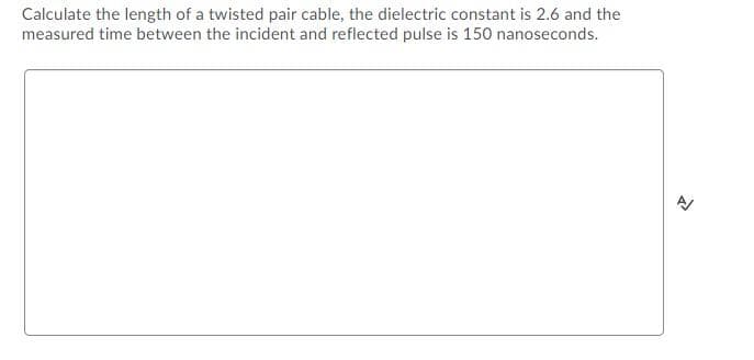 Calculate the length of a twisted pair cable, the dielectric constant is 2.6 and the
measured time between the incident and reflected pulse is 150 nanoseconds.
