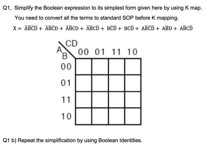 Q1, Simplify the Boolean expression to its simplest form given here by using K map.
You need to convert all the terms to standard SOP before K mapping.
X = ABCD + ABCD + ABCD + ABCD + BCD + BCD + ABCD + ABD + ABCD
CD
00 01 11 10
B
00
01
11
10
Q1 b) Repeat the simplification by using Boolean Identities.
