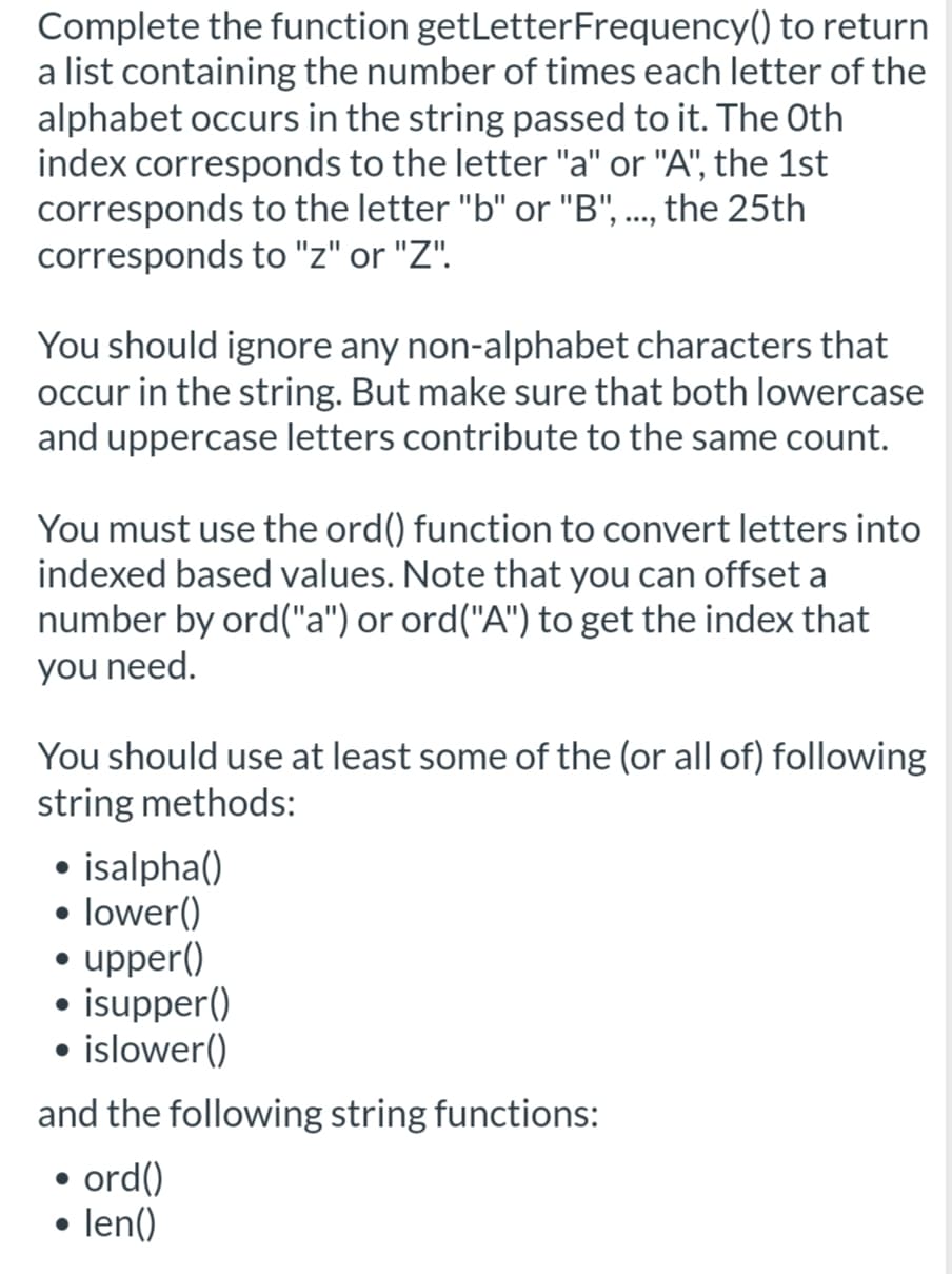 Complete the function getLetterFrequency() to return
a list containing the number of times each letter of the
alphabet occurs in the string passed to it. The Oth
index corresponds to the letter "a" or "A", the 1st
corresponds to the letter "b" or "B", ..., the 25th
corresponds to "z" or "Z".
You should ignore any non-alphabet characters that
occur in the string. But make sure that both lowercase
and uppercase letters contribute to the same count.
You must use the ord() function to convert letters into
indexed based values. Note that you can offset a
number by ord("a") or ord("A") to get the index that
you need.
You should use at least some of the (or all of) following
string methods:
• isalpha()
lower()
• upper()
• isupper()
• islower()
and the following string functions:
ord()
len()

