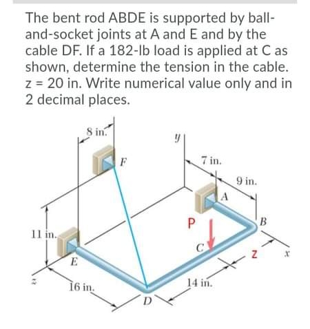 The bent rod ABDE is supported by ball-
and-socket joints at A and E and by the
cable DF. If a 182-lb load is applied at C as
shown, determine the tension in the cable.
z = 20 in. Write numerical value only and in
2 decimal places.
8 in.
F
7 in.
9 in.
B
11 in.
C
E
16 in.
14 in.
D'
