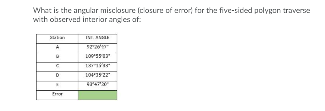 What is the angular misclosure (closure of error) for the five-sided polygon traverse
with observed interior angles of:
Station
INT. ANGLE
A
92°26'47"
109°55'03"
137°15'33"
D
104°35'22"
93°47'20"
Error

