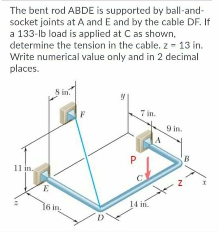 The bent rod ABDE is supported by ball-and-
socket joints at A and E and by the cable DF. If
a 133-lb load is applied at C as shown,
determine the tension in the cable. z = 13 in.
%3!
Write numerical value only and in 2 decimal
places.
8 in.
F
7 in.
9 in.
A
P
В
11 in.
x
E
16 in.
14 in.
D
12
