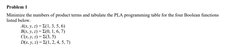 Problem 1
Minimize the numbers of product terms and tabulate the PLA programming table for the four Boolean functions
listed below.
A(x,y, 3) Σ(1, 3, 5, 6)
B(x,y, 3 ) - Σ(0, 1, 6, 7 )
Ca.y, 3 ) - Σ(3, 5 )
D(x,y, 3 ) - Σ(1, 2,4,5, 7)
