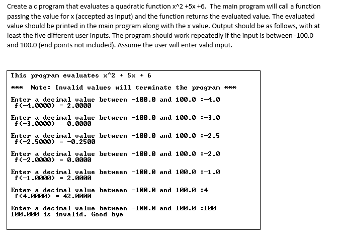 Create a c program that evaluates a quadratic function x^2 +5x +6. The main program will call a function
passing the value for x (accepted as input) and the function returns the evaluated value. The evaluated
value should be printed in the main program along with the x value. Output should be as follows, with at
least the five different user inputs. The program should work repeatedly if the input is between -100.0
and 100.0 (end points not included). Assume the user will enter valid input.
This program evaluates x^2 + 5x + 6
*** Note: Invalid values will terminate the program ***
Enter a decimal value between -100.0 and 100.0 :-4.0
f(-4.0000> - 2.0000
Enter a dec imal value between -100.0 and 100.0 :-3.0
f(-3.0000) - 0.0000
Enter a decimal value between -100.0 and 100.0 :-2.5
f(-2.5000) - -0.2500
Enter a decimal value between -100.0 and 100.0 :-2.0
f(-2.0000) - 0.0000
Enter a decimal value between -100.0 and 100.0 :-1.0
f(-1.0000) - 2.0000
Enter a decimal value between -100.0 and 100.0 :4
f(4.0000> - 42.0000
Enter a decimal value between -100.0 and 100.0 :100
100.000 is invalid. Good bye
