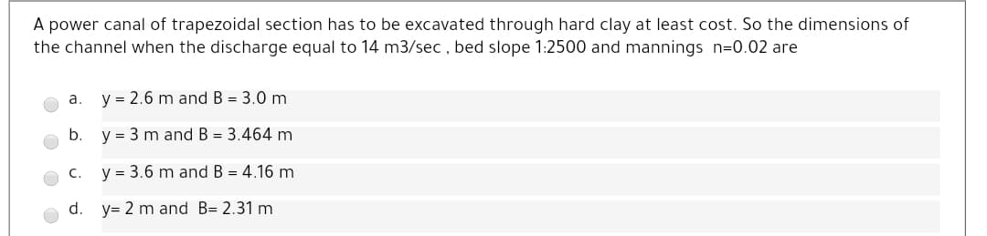 A power canal of trapezoidal section has to be excavated through hard clay at least cost. So the dimensions of
the channel when the discharge equal to 14 m3/sec , bed slope 1:2500 and mannings n=0.02 are
a.
y = 2.6 m and B = 3.0 m
b.
y = 3 m and B = 3.464 m
C.
y = 3.6 m and B = 4.16 m
d. y= 2 m and B= 2.31 m
