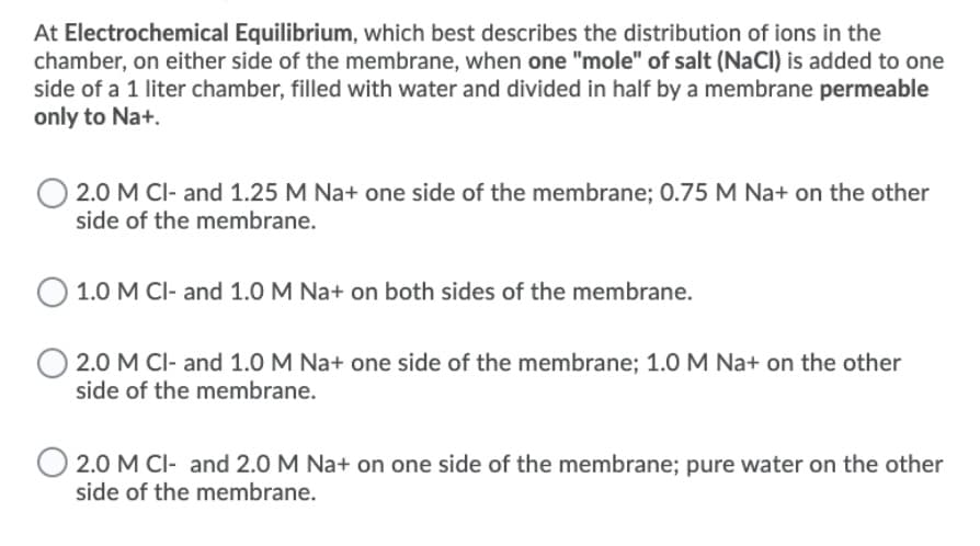 At Electrochemical Equilibrium, which best describes the distribution of ions in the
chamber, on either side of the membrane, when one "mole" of salt (NaCl) is added to one
side of a 1 liter chamber, filled with water and divided in half by a membrane permeable
only to Na+.
2.0 M CI- and 1.25 M Na+ one side of the membrane; 0.75 M Na+ on the other
side of the membrane.
1.0 M CI- and 1.0 M Na+ on both sides of the membrane.
2.0 M CI- and 1.0 M Na+ one side of the membrane; 1.0 M Na+ on the other
side of the membrane.
2.0 M CI- and 2.0 M Na+ on one side of the membrane; pure water on the other
side of the membrane.
