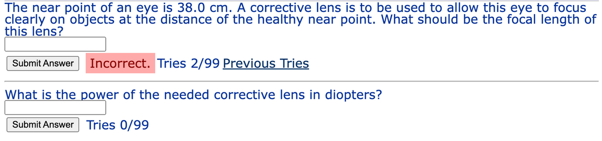 The near point of an eye is 38.0 cm. A corrective lens is to be used to allow this eye to focus
clearly on objects at the distance of the healthy near point. What should be the focal length of
this lens?
Incorrect. Tries 2/99 Previous Tries
What is the power of the needed corrective lens in diopters?
Submit Answer Tries 0/99
Submit Answer
