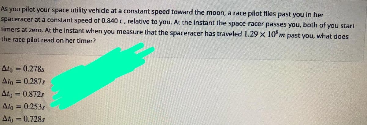As you pilot your space utility vehicle at a constant speed toward the moon, a race pilot flies past you in her
spaceracer at a constant speed of 0.840 c, relative to you. At the instant the space-racer passes you, both of you start
timers at zero. At the instant when you measure that the spaceracer has traveled 1.29 x 10°m past you, what does
the race pilot read on her timer?
Ato = 0.278s
%3D
Ato = 0.287s
Ato = 0.872s
Ato = 0.253s
Ato = 0.728s
