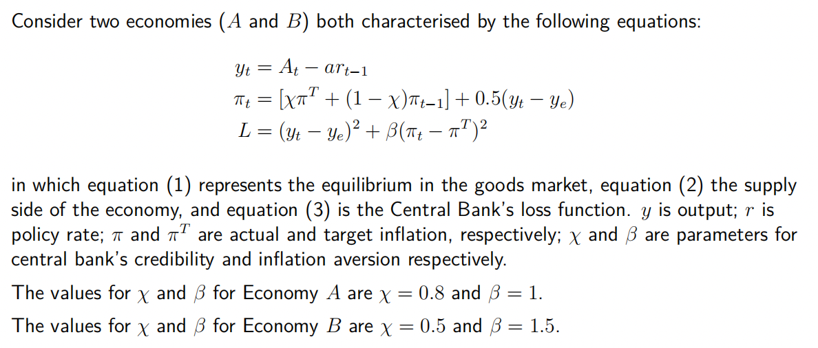 Consider two economies (A and B) both characterised by the following equations:
Yt = At art-1
πt = [Xπ² + (1 − x)πt−1] + 0.5(Yt — Ye)
L = (Yt − Ye)² + ß(πt − π¹)²
in which equation (1) represents the equilibrium in the goods market, equation (2) the supply
side of the economy, and equation (3) is the Central Bank's loss function. y is output; r is
policy rate; and π are actual and target inflation, respectively; x and ß are parameters for
central bank's credibility and inflation aversion respectively.
=
The values for and for Economy A are x
X
0.8 and 3 = 1.
The values for x and 3 for Economy B are x = 0.5 and 31.5.