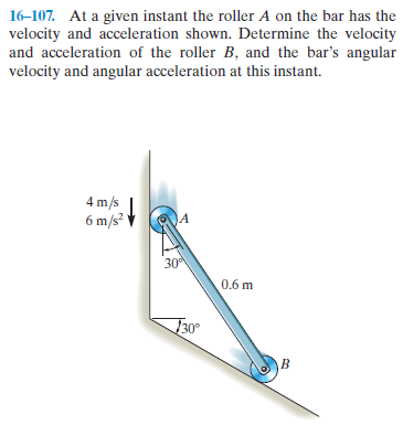 16-107. At a given instant the roller A on the bar has the
velocity and acceleration shown. Determine the velocity
and acceleration of the roller B, and the bar's angular
velocity and angular acceleration at this instant.
4 m/s
6 m/s?
30
0.6 m
30°
