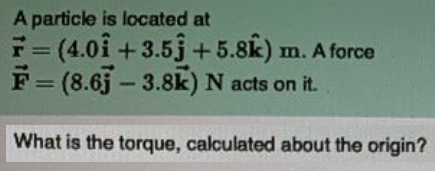 A particle is located at
F= (4.0i + 3.5j+5.8k) m. A force
F = (8.6j – 3.8k) N acts on it.
What is the torque, calculated about the origin?
