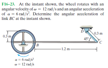F16-23. At the instant shown, the wheel rotates with an
angular velocity of w = 12 rad/s and an angular acceleration
of a = 6 rad/s?. Determine the angular acceleration of
link BC at the instant shown.
0.3 m
0.3 m
45°
B.
1.2 m
a = 6 rad/s?
w = 12 rad/s
