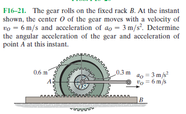 F16-21. The gear rolls on the fixed rack B. At the instant
shown, the center 0 of the gear moves with a velocity of
vo = 6 m/s and acceleration of ao = 3 m/s?. Determine
the angular acceleration of the gear and acceleration of
point A at this instant.
0.6 m
0.3 m
do = 3 m/s?
O
vo = 6 m/s
лллллллл.
B.
