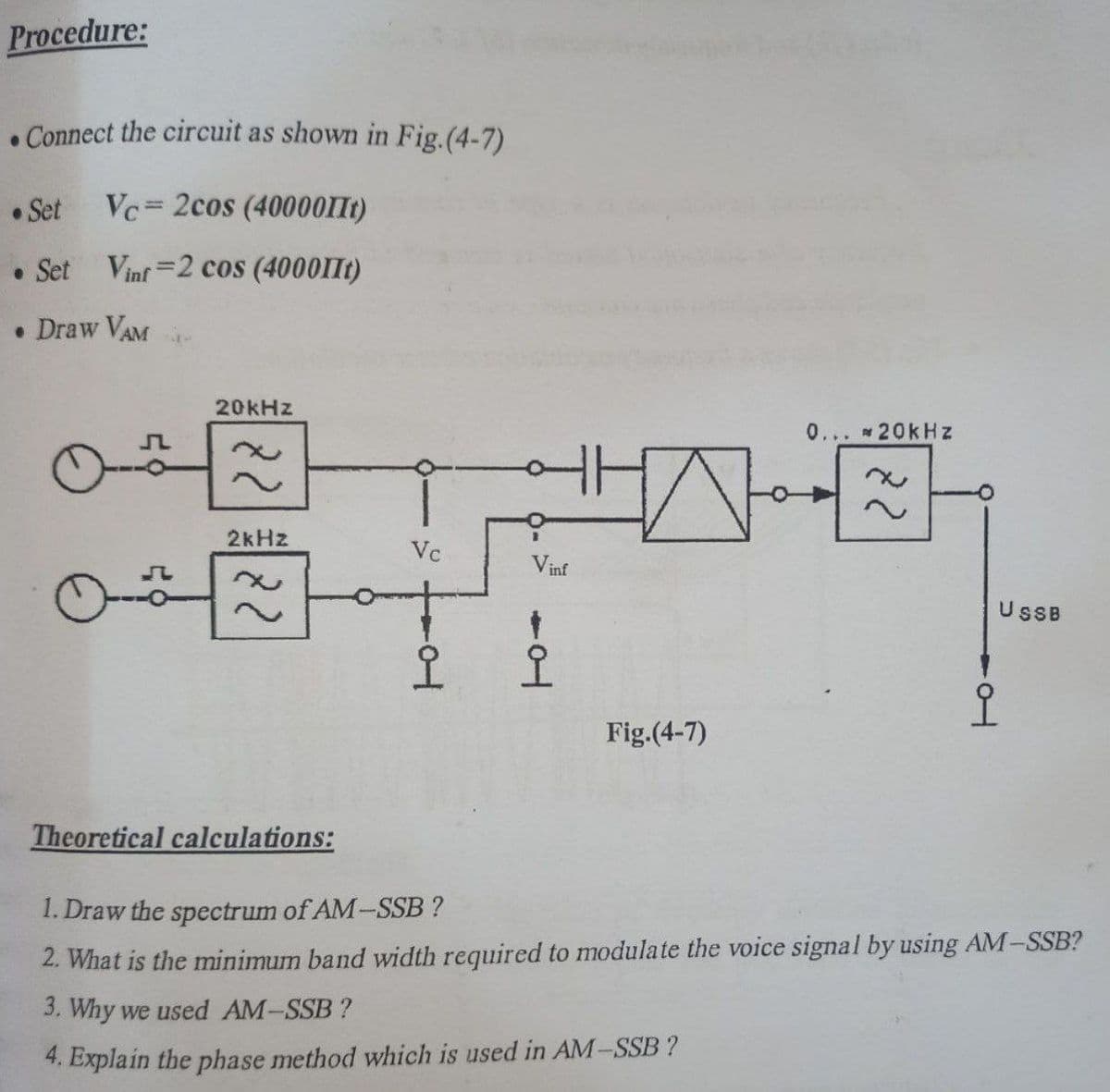 Procedure:
. Connect the circuit as shown in Fig.(4-7)
• Set
Vc= 2cos (40000IIt)
• Set
Vinf =2 cos (4000II1)
• Draw VAM
20KHZ
0... 20kHz
2kHz
Vc
Vinf
UsB
오오
Fig.(4-7)
Theoretical calculations:
1. Draw the spectrum of AM-SSB ?
2. What is the minimum band width required to modulate the voice signal by using AM-SSB?
3. Why we used AM-SSB?
4. Explain the phase method which is used in AM-SSB ?
