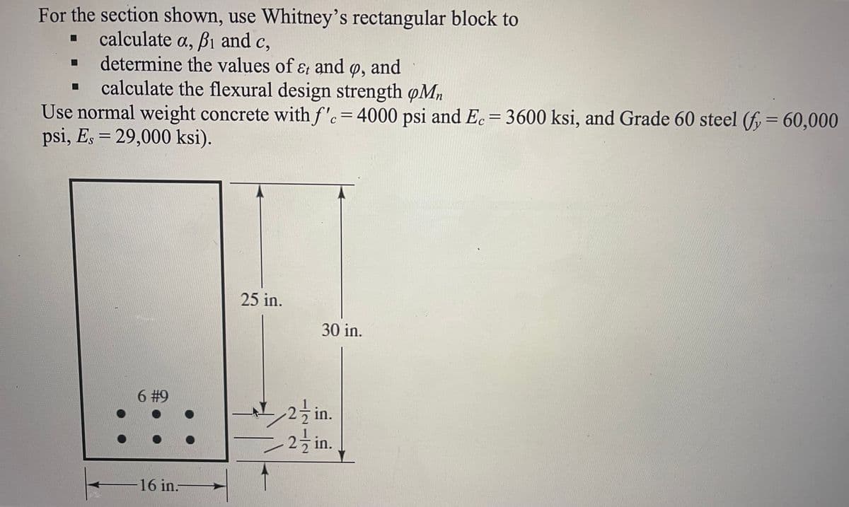 For the section shown, use Whitney's rectangular block to
calculate a, Bi and c,
determine the values of &t and p, and
calculate the flexural design strength oMn
Use normal weight concrete with f'c = 4000 psi and Ec = 3600 ksi, and Grade 60 steel (fy = 60,000
psi, Es = 29,000 ksi).
25 in.
30 in.
6 #9
16 in.-
2in.
2-in.