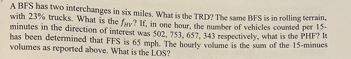 A BFS has two interchanges in six miles. What is the TRD? The same BFS is in rolling terrain,
with 23% trucks. What is the fay? If, in one hour, the number of vehicles counted per 15-
minutes in the direction of interest was 502, 753, 657, 343 respectively, what is the PHF? It
has been determined that FFS is 65 mph. The hourly volume is the sum of the 15-minues
volumes as reported above. What is the LOS?