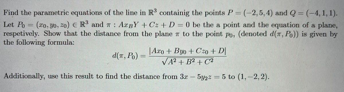 Find the parametric equations of the line in R' containig the points P = (-2,5, 4) and Q = (-4,1,1).
Let Po = (ro, yo, 20) E R and a : AcBY +Cz + D = 0 be the a point and the equation of a plane,
respetively. Show that the distance from the plane T to the point po, (denoted d(T, Po)) is given by
the following formula:
|Axo + Byo + Czo + D|
VA2 + B² + C2
d(a, Po) =
Additionally, use this result to find the distance from 3x- 5y22 = 5 to (1,-2, 2).
