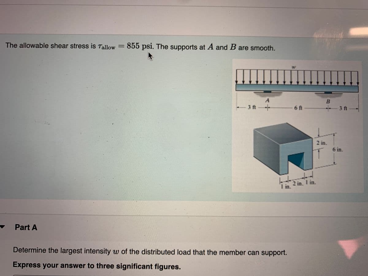 The allowable shear stress is Tallow =
855 psi. The supports at A and B are smooth.
3 ft
6 ft-
3 ft
2 in.
6 in.
I in.
2 in. I in.
Part A
Determine the largest intensity w of the distributed load that the member can support.
Express your answer to three significant figures.
