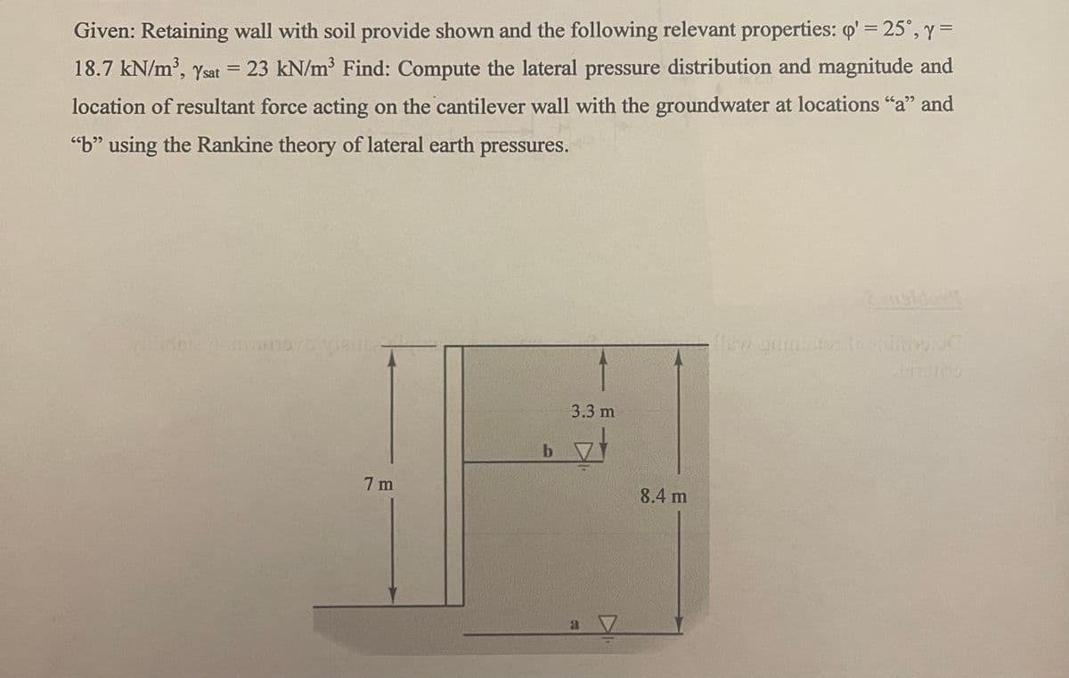Given: Retaining wall with soil provide shown and the following relevant properties: q' = 25°, y =
18.7 kN/m³, Ysat = 23 kN/m³ Find: Compute the lateral pressure distribution and magnitude and
location of resultant force acting on the cantilever wall with the groundwater at locations "a" and
"b" using the Rankine theory of lateral earth pressures.
aidata sinnuto 70 vlaub-
7m
b
↑
3.3 m
a 7
8.4 m
-
flew quidator trimo pe
billbo