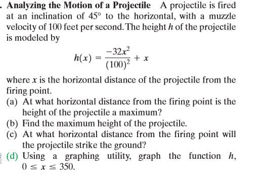 . Analyzing the Motion of a Projectile A projectile is fired
at an inclination of 45° to the horizontal, with a muzzle
velocity of 100 feet per second. The height h of the projectile
is modeled by
-32x
+ x
h(x)
(100)?
where x is the horizontal distance of the projectile from the
firing point.
(a) At what horizontal distance from the firing point is the
height of the projectile a maximum?
(b) Find the maximum height of the projectile.
(c) At what horizontal distance from the firing point will
the projectile strike the ground?
(d) Using a graphing utility, graph the function h,
0 sxs 350.
