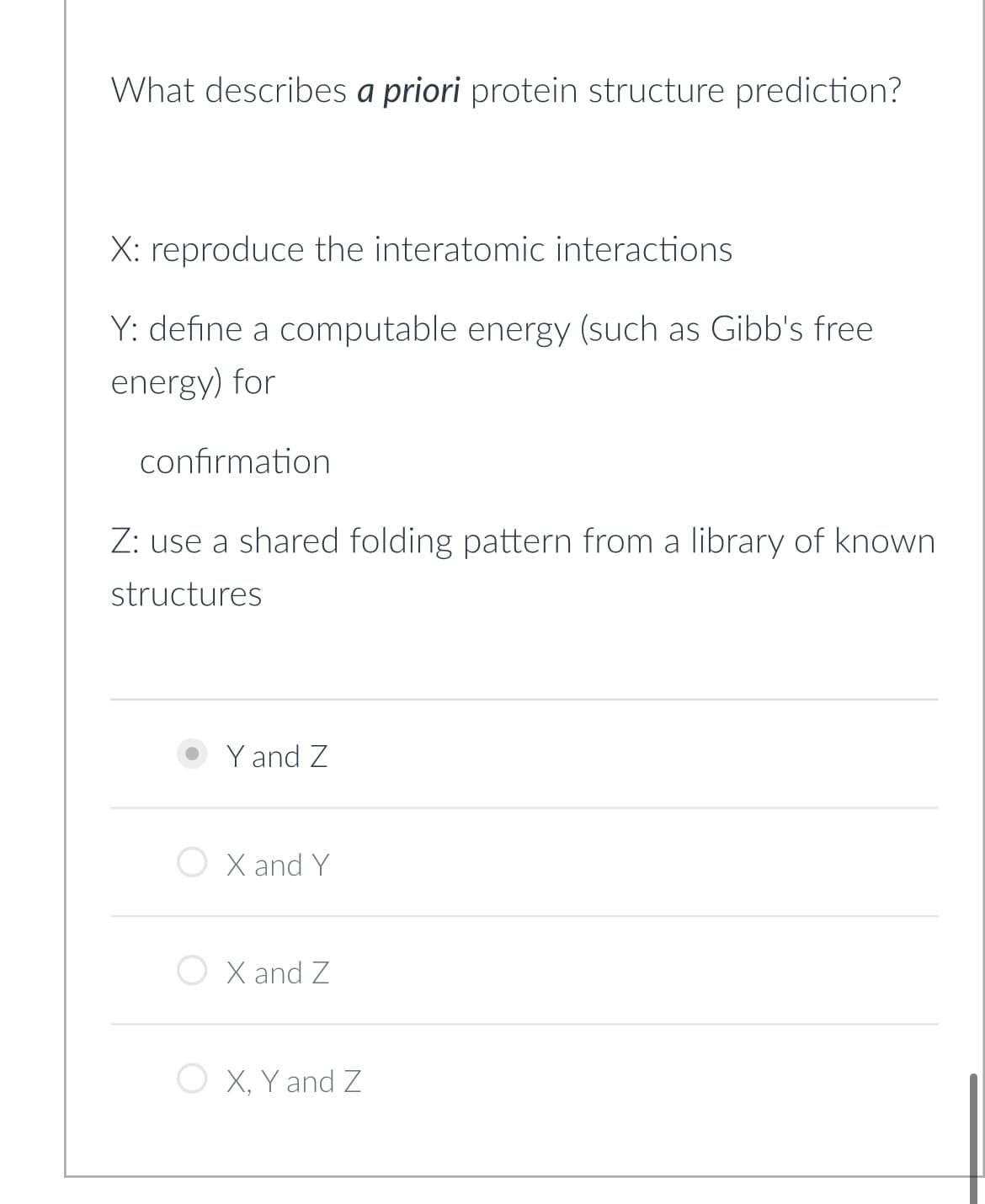 What describes a priori protein structure prediction?
X: reproduce the interatomic interactions
Y: define a computable energy (such as Gibb's free
energy) for
confirmation
Z: use a shared folding pattern from a library of known
structures
Y and Z
X and Y
X and Z
O X, Y and Z
