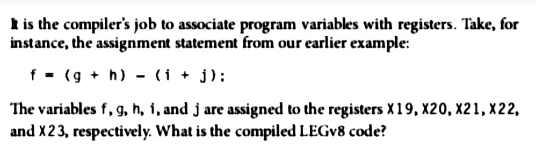 It is the compiler's job to associate program variables with registers. Take, for
instance, the assignment statement from our earlier example:
f = (g + h)
(i+j):
The variables f, g, h, i, and j are assigned to the registers X 19, X20, X21, X22,
and X 23, respectively. What is the compiled LEGV8 code?