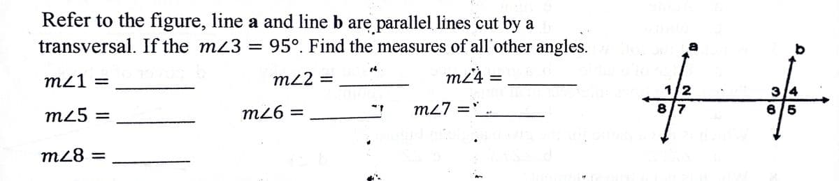 Refer to the figure, line a and line b are parallel lines cut by a
transversal. If the m3 = 95°. Find the measures of all'other angles.
m21 =
m22 =
m²4 =
%3D
1/2
8/7
3/4
m26 =
m27 =`..
6/5
%3D
m25 =
m28 =
