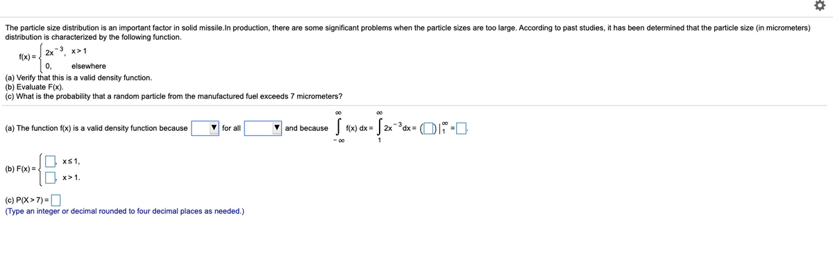 The particle size distribution is an important factor in solid missile.In production, there are some significant problems when the particle sizes are too large. According to past studies, it has been determined that the particle size (in micrometers)
distribution is characterized by the following function.
-3 х>1
2x °,
f(x) =
0,
elsewhere
(a) Verify that this is a valid density function.
(b) Evaluate F(x).
(c) What is the probability that a random particle from the manufactured fuel exceeds 7 micrometers?
V and because
- 3 dx= (D -D-
(a) The function f(x) is a valid density function because
V for all
f(x) dx =
xS1,
(b) F(x) =
х>1.
(c) P(X> 7) =O
(Type an integer or decimal rounded to four decimal places as needed.)

